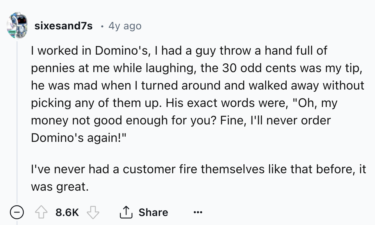 number - sixesand7s 4y ago I worked in Domino's, I had a guy throw a hand full of pennies at me while laughing, the 30 odd cents was my tip, he was mad when I turned around and walked away without picking any of them up. His exact words were, "Oh, my mone